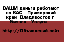 ВАШИ деньги работают на ВАС - Приморский край, Владивосток г. Бизнес » Услуги   